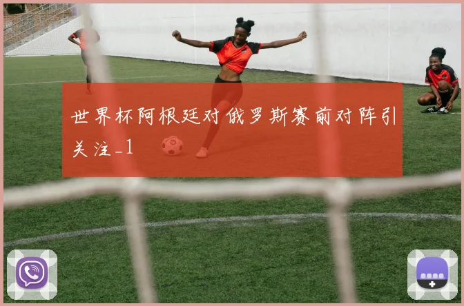 世界杯阿根廷对俄罗斯赛前对阵引关注_1