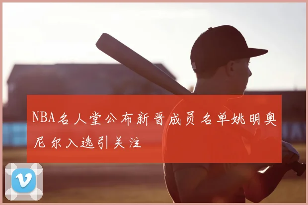 NBA名人堂公布新晋成员名单姚明奥尼尔入选引关注
