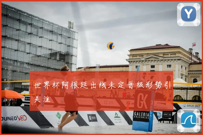 世界杯阿根廷出线未定晋级形势引关注