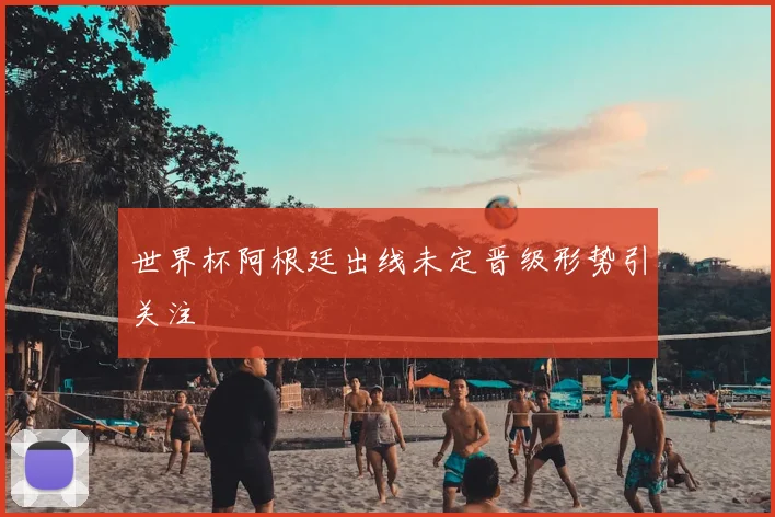 世界杯阿根廷出线未定晋级形势引关注