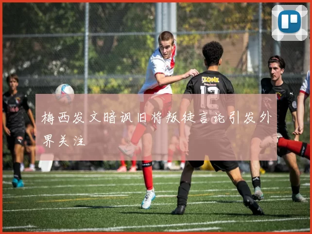 梅西发文暗讽旧将叛徒言论引发外界关注