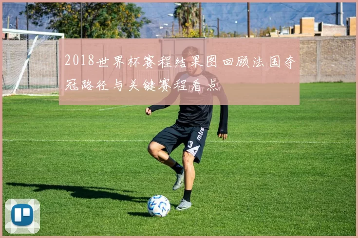 2018世界杯赛程结果图回顾法国夺冠路径与关键赛程看点