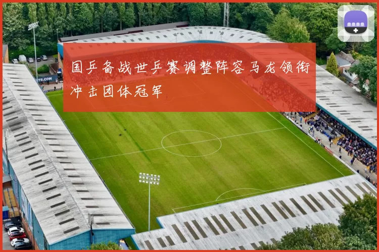 国乒备战世乒赛调整阵容马龙领衔冲击团体冠军