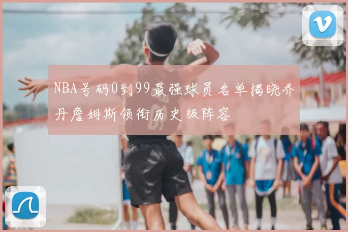 NBA号码0到99最强球员名单揭晓乔丹詹姆斯领衔历史级阵容