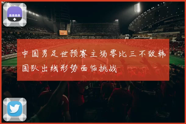 中国男足世预赛主场零比三不敌韩国队出线形势面临挑战