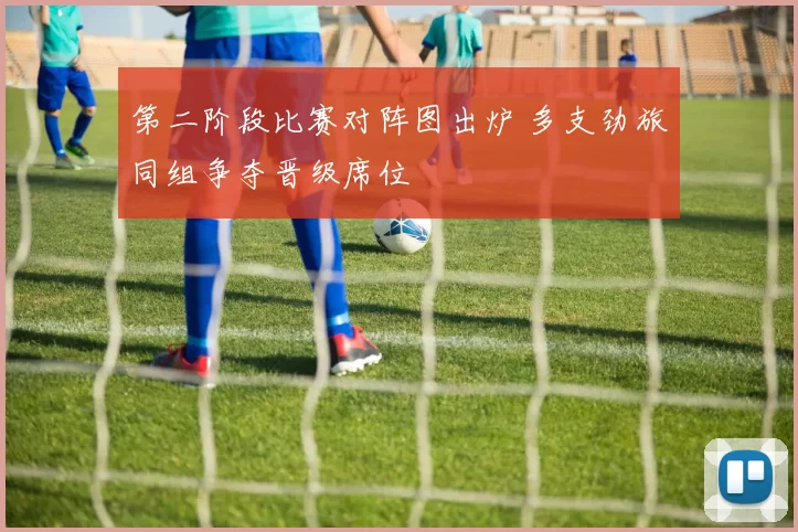 第二阶段比赛对阵图出炉 多支劲旅同组争夺晋级席位