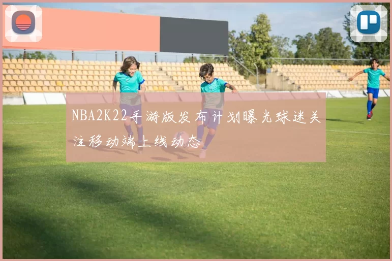 NBA2K22手游版发布计划曝光球迷关注移动端上线动态