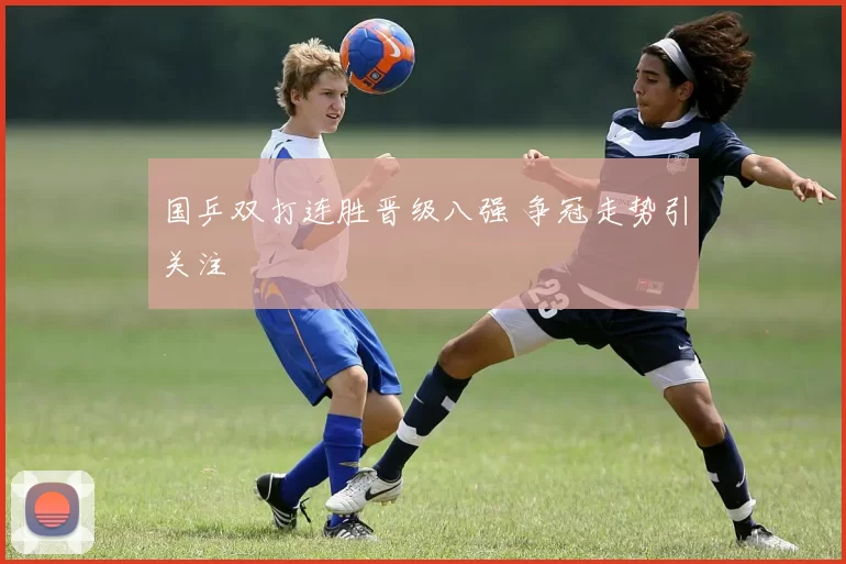 国乒双打连胜晋级八强 争冠走势引关注