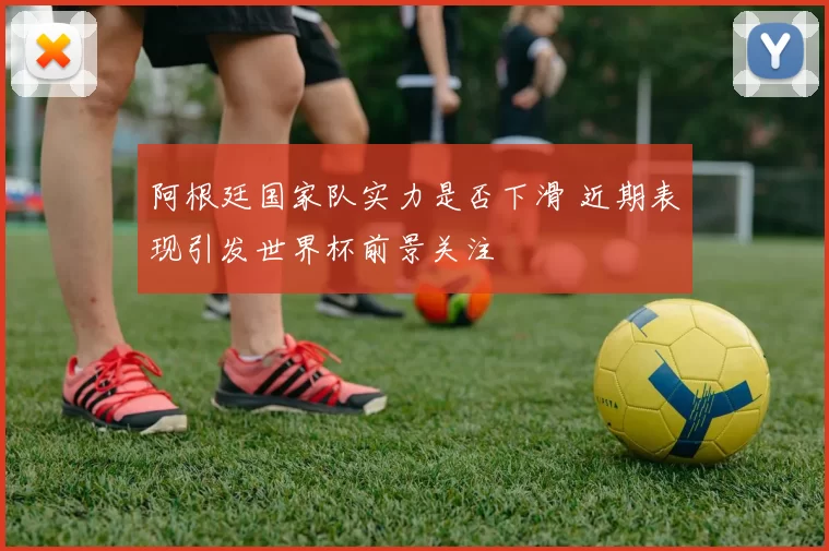 阿根廷国家队实力是否下滑 近期表现引发世界杯前景关注