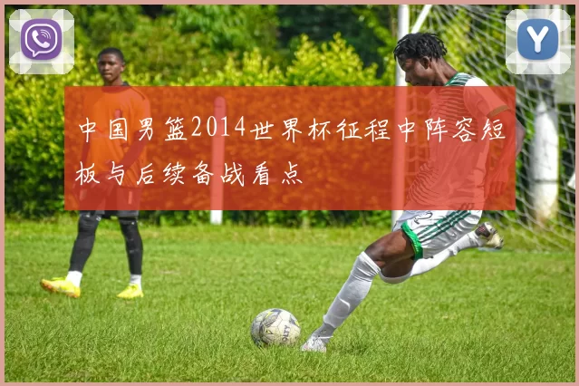 中国男篮2014世界杯征程中阵容短板与后续备战看点