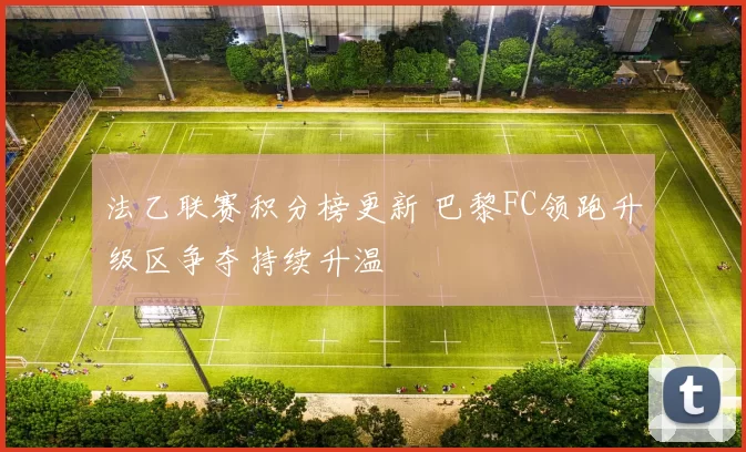 法乙联赛积分榜更新 巴黎FC领跑升级区争夺持续升温