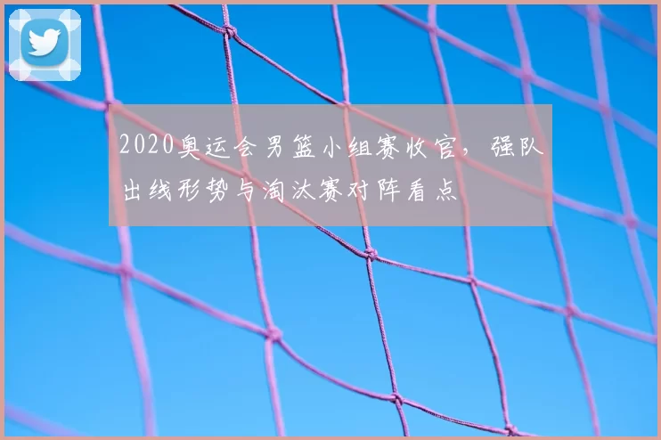 2020奥运会男篮小组赛收官，强队出线形势与淘汰赛对阵看点