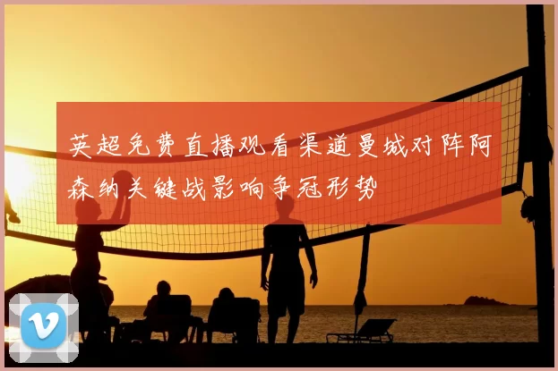 英超免费直播观看渠道曼城对阵阿森纳关键战影响争冠形势