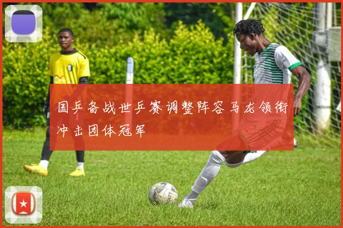 国乒备战世乒赛调整阵容马龙领衔冲击团体冠军