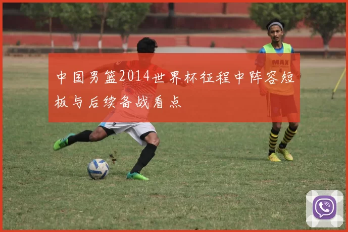 中国男篮2014世界杯征程中阵容短板与后续备战看点
