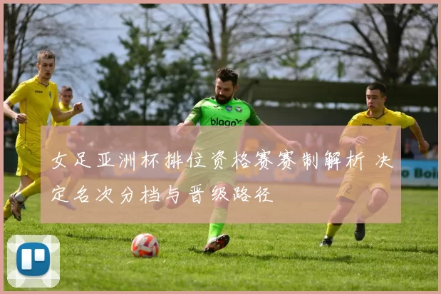 女足亚洲杯排位资格赛赛制解析 决定名次分档与晋级路径