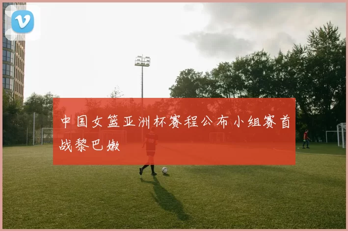 中国女篮亚洲杯赛程公布小组赛首战黎巴嫩