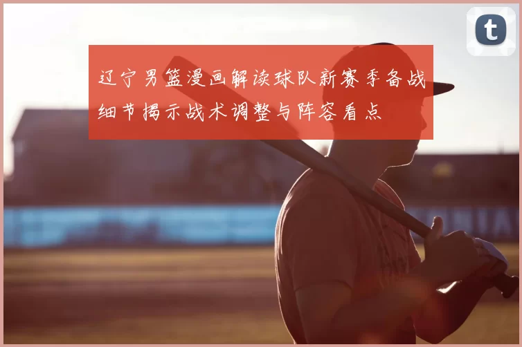 辽宁男篮漫画解读球队新赛季备战细节揭示战术调整与阵容看点