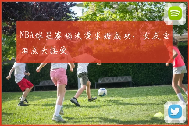 NBA球星赛场浪漫求婚成功，女友含泪点头接受
