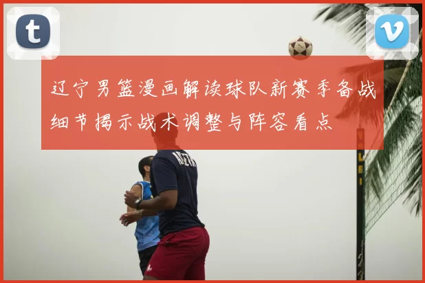 辽宁男篮漫画解读球队新赛季备战细节揭示战术调整与阵容看点