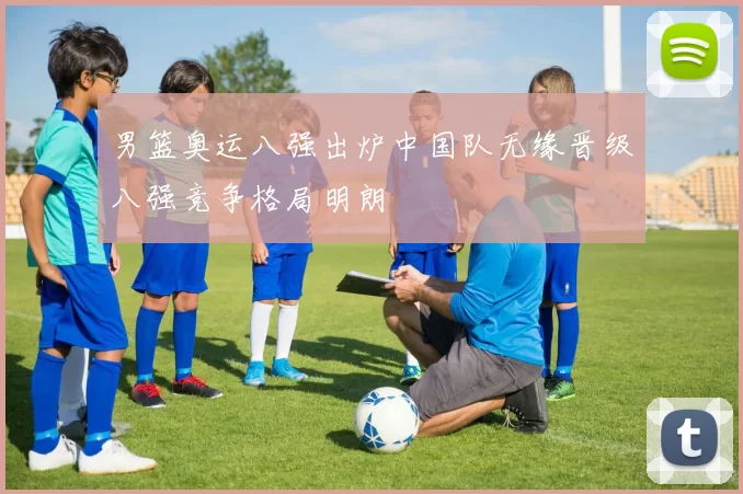 男篮奥运八强出炉中国队无缘晋级八强竞争格局明朗