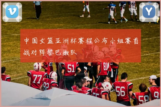 中国女篮亚洲杯赛程公布小组赛首战对阵黎巴嫩队