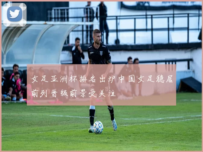 女足亚洲杯排名出炉中国女足稳居前列晋级前景受关注