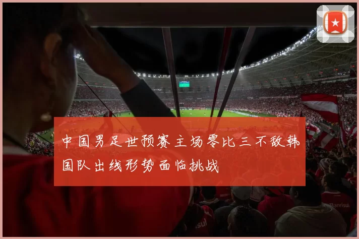 中国男足世预赛主场零比三不敌韩国队出线形势面临挑战