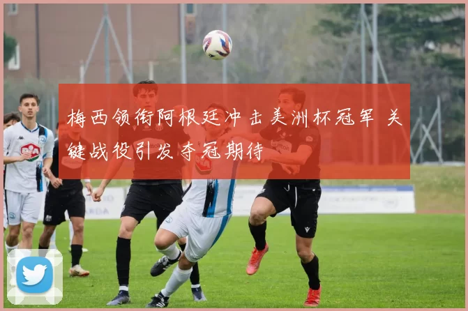 梅西领衔阿根廷冲击美洲杯冠军 关键战役引发夺冠期待