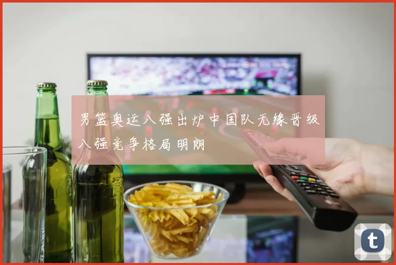 男篮奥运八强出炉中国队无缘晋级八强竞争格局明朗