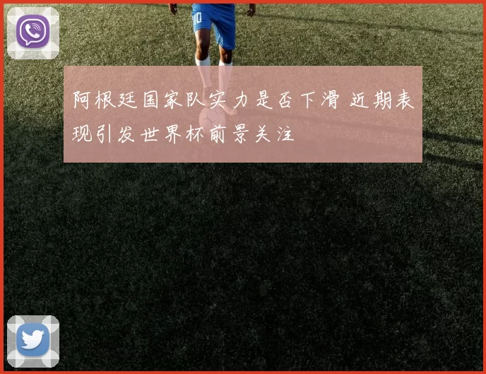 阿根廷国家队实力是否下滑 近期表现引发世界杯前景关注