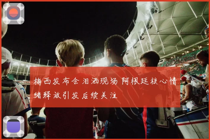 梅西发布会泪洒现场 阿根廷核心情绪释放引发后续关注