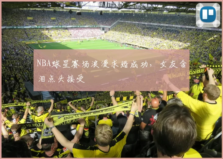 NBA球星赛场浪漫求婚成功，女友含泪点头接受