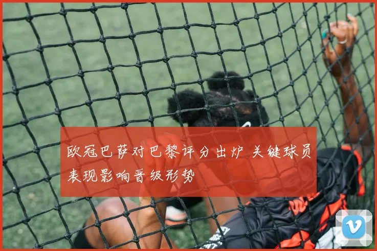 欧冠巴萨对巴黎评分出炉 关键球员表现影响晋级形势
