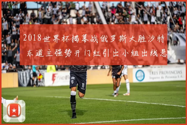 2018世界杯揭幕战俄罗斯大胜沙特 东道主强势开门红引出小组出线悬念