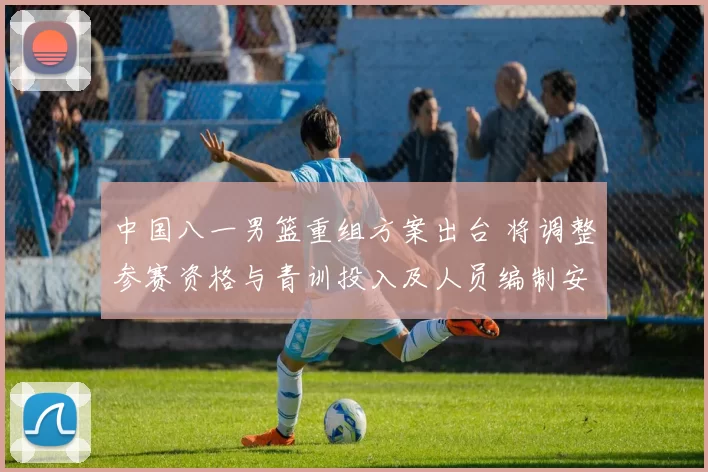 中国八一男篮重组方案出台 将调整参赛资格与青训投入及人员编制安排