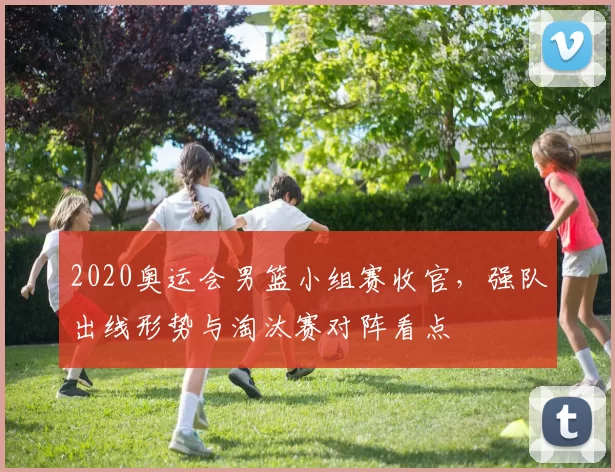 2020奥运会男篮小组赛收官，强队出线形势与淘汰赛对阵看点