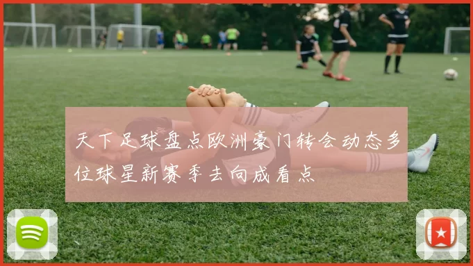 天下足球盘点欧洲豪门转会动态多位球星新赛季去向成看点