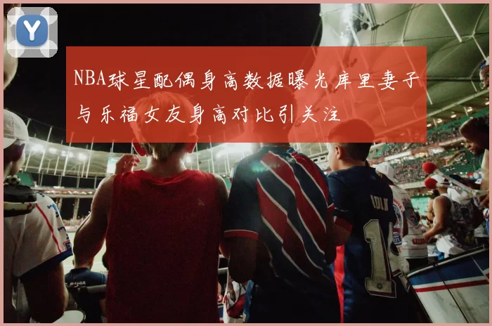 NBA球星配偶身高数据曝光库里妻子与乐福女友身高对比引关注