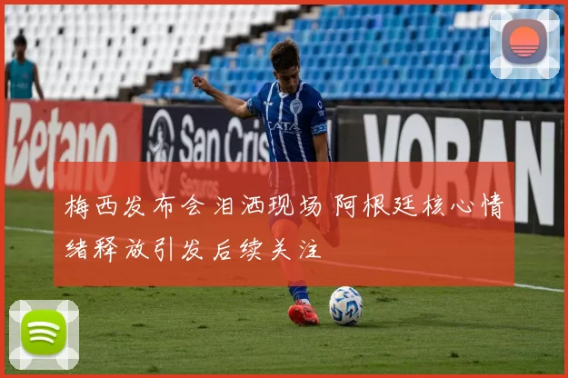 梅西发布会泪洒现场 阿根廷核心情绪释放引发后续关注
